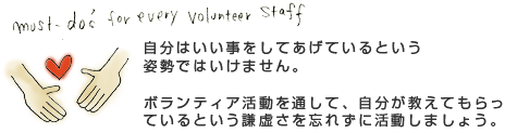 自分はいい事をしてあげているという姿勢ではいけません。ボランティア活動を通して、自分が教えてもらっているという謙虚さを忘れずに活動しましょう。