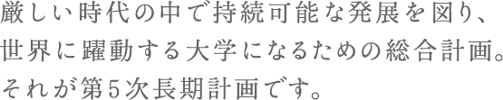 厳しい時代の中で持続可能な発展を図り、世界に躍動する大学になるための総合計画。それが第5次長期計画です。