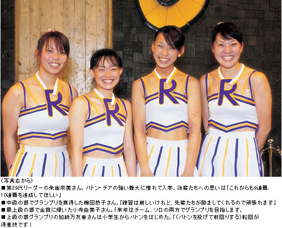 (写真右から)■第29代リーダーの朱雀奈美さん。バトン・チアの強い龍大に憧れて入学。後輩たちへの思いは「これからも9連覇、10連覇を達成してほしい」 ■中級の部でグランプリを獲得した椀田恭子さん。「練習は厳しいけれど、先輩たちが励ましてくれるので頑張れます」 ■最上級の部で金賞に輝いた小寺由美子さん。「来年はチーム、ソロの両方でグランプリを目指します。 ■上級部グランプリの加納万友香さんは小学生からバトンをはじめた。「(バトンを投げて前回りする)転回が得意技です!