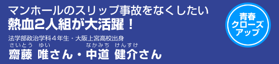 青春クローズアップ　マンホールのスリップ事故ををなくしたい　熱血2人組が大活躍！法学部政治学科4年生・大阪上宮高校出身　齋藤唯さん・中道健介さん