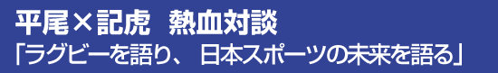 平尾×記虎　熱血対談　「ラグビーを語り、日本スポーツの未来を語る」