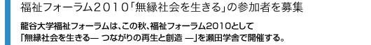 福祉フォーラム2010「無縁社会を生きる」の参加者を募集 龍谷大学福祉フォーラムは、この秋、福祉フォーラム2010として「無縁社会を生きる? つながりの再生と創造 ?」を瀬田学舎で開催する。