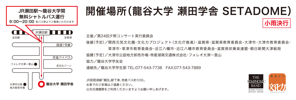 開催場所（龍谷大学　瀬田学舎　SETADOME）（小雨決行）、主催／第24回夕照コンサート実行委員会、後援／関西元気文化圏・文化力プロジェクト（文化庁推進）・滋賀県・滋賀県教育委員会・大津市・大津市教育委員会・草津市・草津市教育委員会・近江八幡市・近江八幡市教育委員会・滋賀県吹奏楽連盟・朝日新聞大津総局、協賛／大津市公設地方卸売市場・帝産湖南交通株式会社・フォレオ大津一里山、協力／龍谷大学学友会、連絡先／龍谷大学学生部 TEL:077-543-7738　FAX:077-543-7889