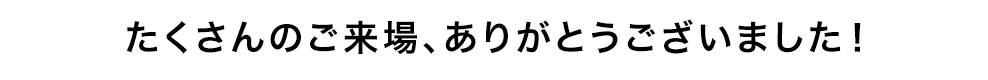 たくさんのご来場、ありがとうございました！