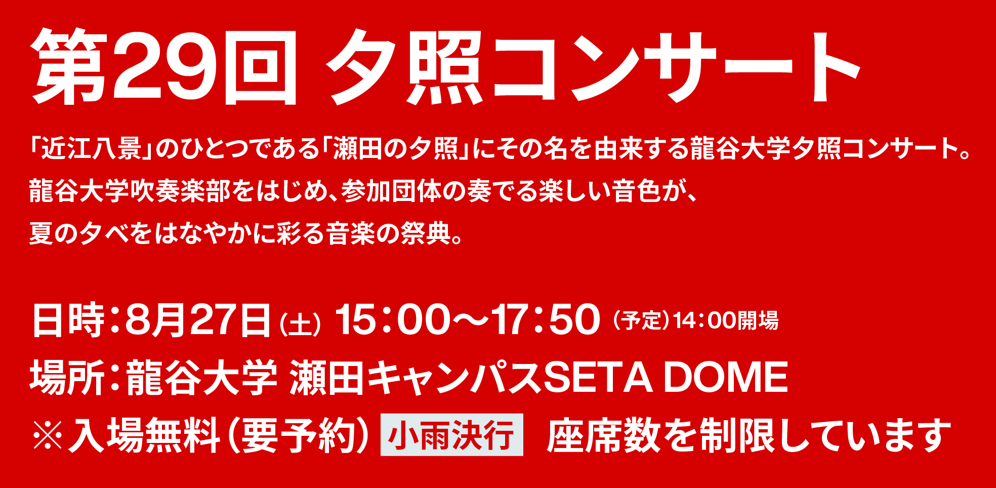 第29回夕照コンサート／「近江八景」のひとつである「瀬田の夕照」にその名を由来する龍谷大学夕照コンサート。龍谷大学吹奏楽部をはじめ、参加団体の奏でる楽しい音色が、夏の夕べをはなやかに彩る音楽の祭典。／日時：8月27日（土） 15：00〜17：50（予定）14：00開場／場所：龍谷大学 瀬田キャンパスSETA DOME／※入場無料（要予約）【小雨決行】座席数を制限しています