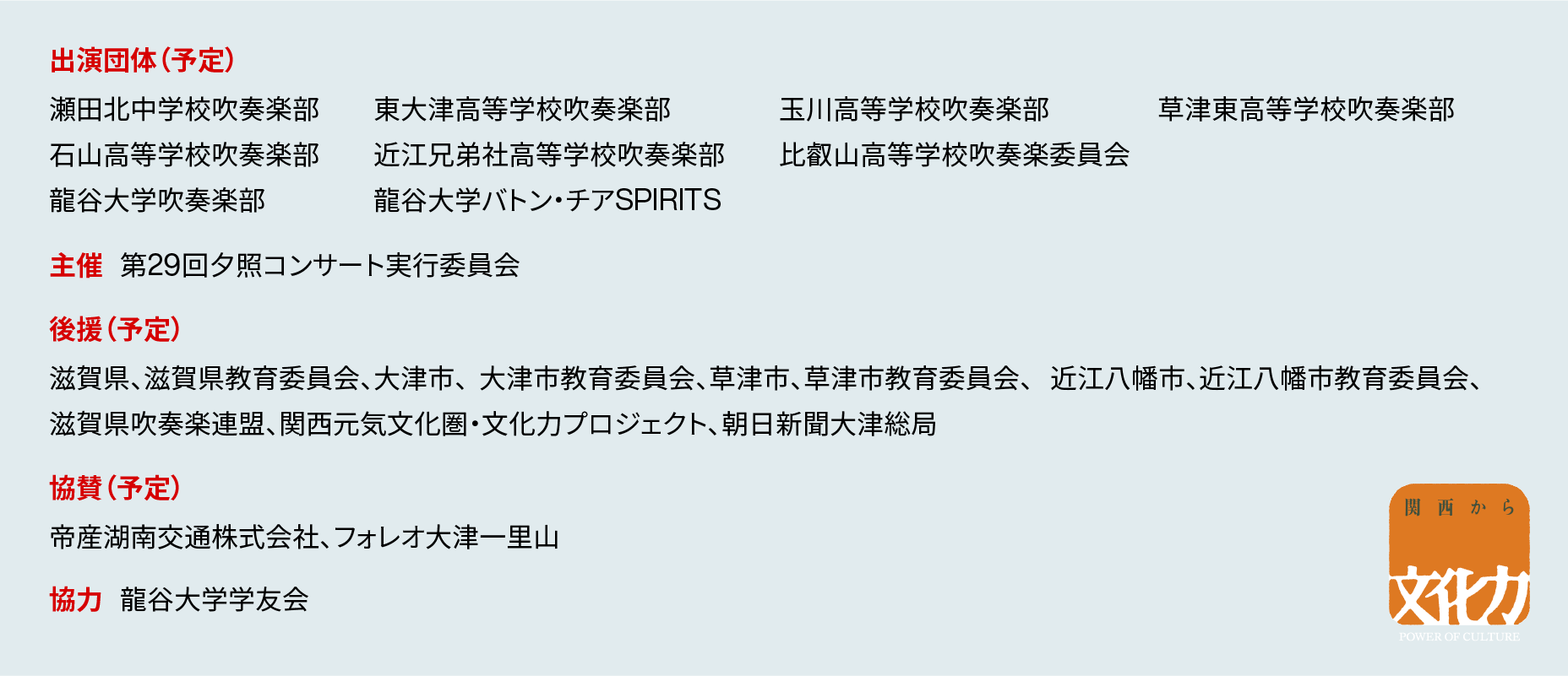 出演団体（予定）瀬田北中学校吹奏楽部、東大津高等学校吹奏楽部、玉川高等学校吹奏楽部、草津東高等学校吹奏楽部、石山高等学校吹奏楽部、近江兄弟社高等学校吹奏楽部、比叡山高等学校吹奏楽委員会、龍谷大学吹奏楽部、龍谷大学バトン・チアSPIRITS／主催 第29回夕照コンサート実行委員会／後援（予定） 滋賀県、滋賀県教育委員会、大津市、  大津市教育委員会、草津市、草津市教育委員会、   近江八幡市、近江八幡市教育委員会、滋賀県吹奏楽連盟、関西元気文化圏・文化力プロジェクト、朝日新聞大津総局／協賛（予定） 帝産湖南交通株式会社、フォレオ大津一里山／協力 龍谷大学学友会