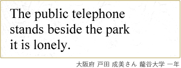 The public telephone stands beside the park it is lonely. 大阪府 戸田 成美さん 龍谷大学 一年