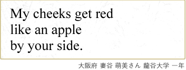 My cheeks get red like an apple by your side. 大阪府 妻谷 萌美さん 龍谷大学 一年