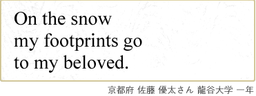 On the snow my footprints go to my beloved. 京都府 佐藤 優太さん 龍谷大学 一年