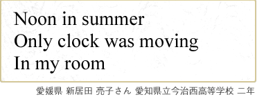 Noon in summer Only clock was moving In my room　愛媛県 新居田 亮子さん 愛知県立今治西高等学校 二年