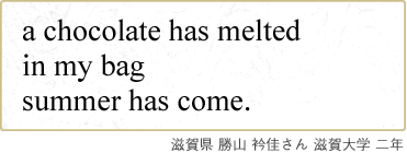 a chocolate has melted in my bag summer has come. 滋賀県 勝山 衿佳さん 滋賀大学 二年