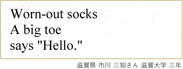 Worn-out socks A big toe says “Hello.” 滋賀県 市川 三知さん 滋賀大学 三年