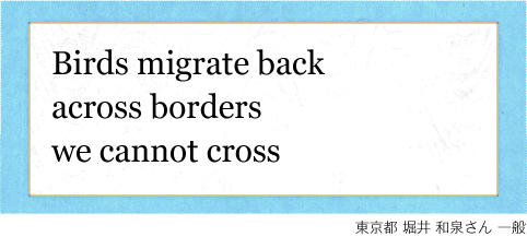 Birds migrate back across borders we cannot cross 東京都 堀井 和泉さん 一般