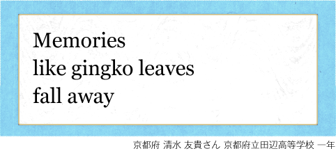 Memories like gingko leaves fall away 京都府 清水 友貴さん 京都府立田辺高等学校 一年