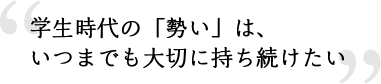 学生時代の「勢い」は、いつまでも大切に持ち続けたい