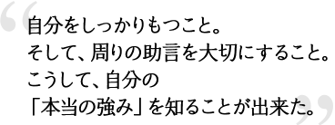 自分をしっかりもつこと。そして、周りの助言を大切にすること。こうして、自分の「本当の強み」を知ることが出来た。