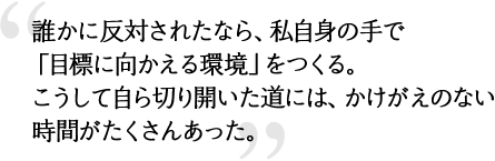 誰かに反対されたなら、私自身の手で「目標に向かえる環境」をつくる。こうして自ら切り開いた道には、かけがえのない時間がたくさんあった。