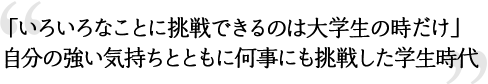 「いろいろなことに挑戦できるのは大学生の時だけ」
自分の強い気持ちとともに何事にも挑戦した学生時代