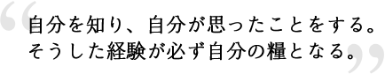 自分を知り、自分が思ったことをする。そうした経験が必ず自分の糧となる。