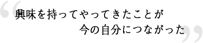 興味を持ってやってきたことが今の自分につながった