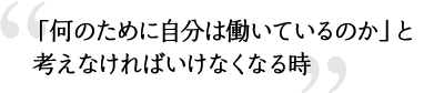 「何のために自分は働いているのか」と考えなければいけなくなる時