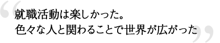 就職活動は楽しかった。色々な人と関わることで世界が広がった