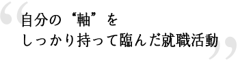 自分の“軸”をしっかり持って挑んだ就職活動