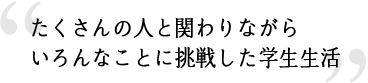 たくさんの人と関わりながらいろんなことに挑戦した学生生活