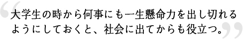 大学生の時から何事にも一生懸命力を出し切れるようにしておくと、社会に出てからも役立つ。