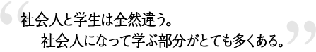 社会人と学生は全然違う。社会人になって学ぶ部分がとても多くある。