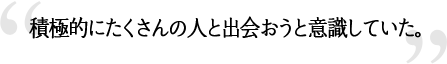 積極的にたくさんの人と出会おうと意識していた。