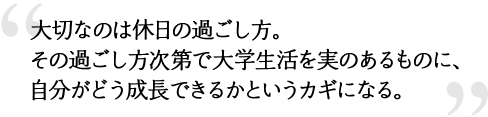 大切なのは休日の過ごし方。その過ごし方次第で大学生活を実のあるものに、自分がどう成長できるかというカギになる。