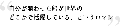 自分が関わった船が世界のどこかで活躍している、というロマン