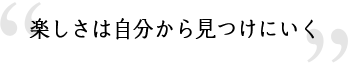 楽しさは自分から見つけにいく