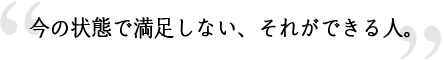 今の状態で満足しない、それができる人。