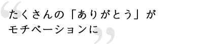 たくさんの「ありがとう」がモチベーションに