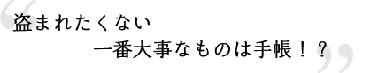 盗まれたくない一番大事なものは手帳！？