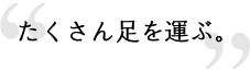 たくさん足を運ぶ。