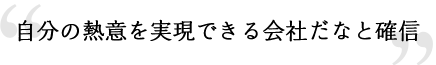 自分の熱意を実現できる会社だなと確信