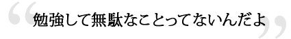 勉強して無駄なことってないんだよ