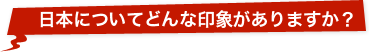 日本についてどんな印象がありますか？